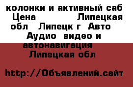 колонки и активный саб › Цена ­ 13 000 - Липецкая обл., Липецк г. Авто » Аудио, видео и автонавигация   . Липецкая обл.
